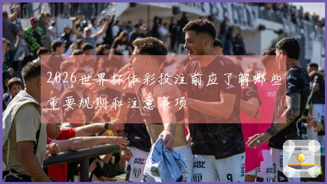 2026世界杯体彩投注前应了解哪些重要规则和注意事项