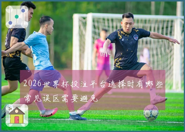 2026世界杯投注平台选择时有哪些常见误区需要避免